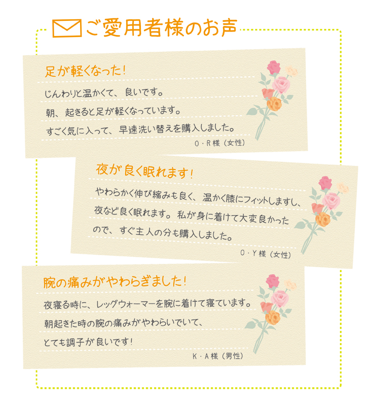 レッグウォーマーお客様の声 今までのつらさがうそみたいです! 職場の冷房が直接足もとにあたり、足がいつもキンキンに冷えていました。レッグウォーマーを着けると、ふくらはぎだけでなく足先までじんわり温かく感じて、びっくり!薄いので制服の下に着けていても会社のみんなにバレないのがうれしいですね!