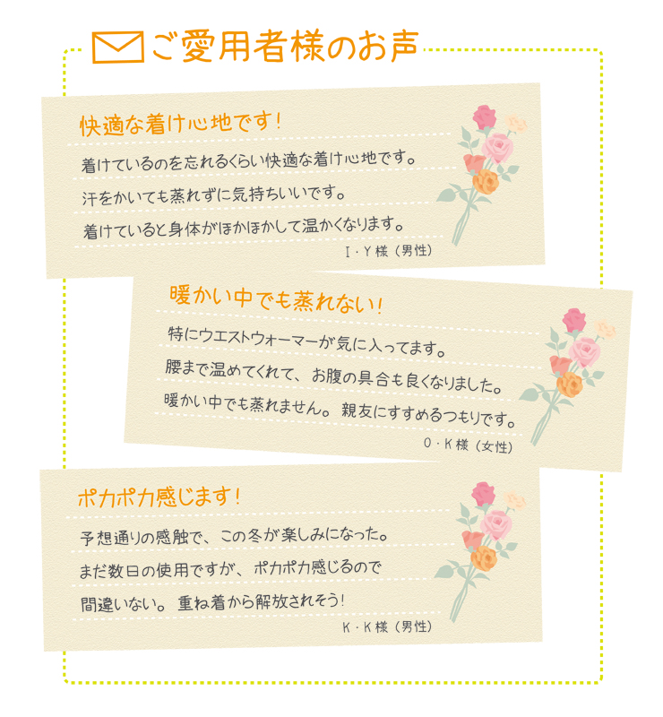 ウエストウォーマー(男女兼用腹巻き) ご愛用中のお客様の声 久々にぐっすり眠れました! 長年「冷え」で悩んでいて、夜は肌寒くて眠りが浅い日々でした。熟睡できないせいか、体調を崩しやすく、何とかしたいと思っていた時に紹介されたのがウエストウォーマーです。薄いのにじんわり温かくて、蒸れない!もっと早く出会いたかったです!