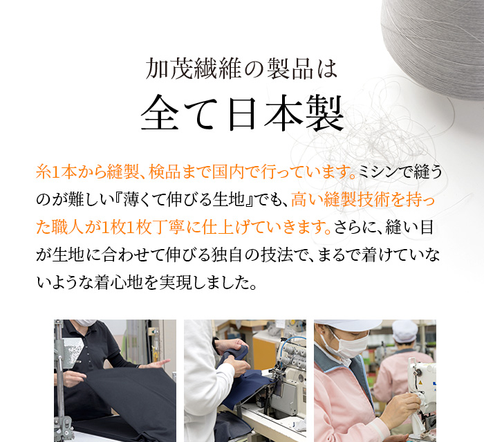 加茂繊維の製品は全て日本製 糸1本から縫製、検品まで国内で行っています。ミシンで縫うのが難しい『薄くて伸びる生地』でも、高い縫製技術を持った職人が1枚1枚丁寧に仕上げていきます。さらに、縫い目が生地に合わせて伸びる独自の技法で、まるで着けていないような着心地を実現しました。
                                        