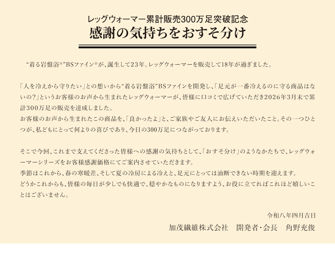 レッグウォーマー累計販売「３００万足」達成「全てのお客様へ感謝の想いを」“着る岩盤浴®”BSファイン®が、誕生して２３年。レッグウォーマー販売開始から早くも１８年が過ぎました。「人を冷えから守りたい」との想いから“着る岩盤浴®”BSファイン®を開発し、「足元が一番冷えるのに守る商品はないの？」というお客様のお声から生まれたレッグウォーマーが、皆様に口コミで広げていただき２０２６年３月末で累計３００万足の販売を達成しました。これも、お客様おひとりお一人のお陰と心より感謝申し上げます。この度の累計300万足販売達成を記念して、全てのお客様への感謝の想いからレッグウォーマーシリーズを「お客様感謝特別価格」にてご案内させていただきます。寒暖差の厳しい春先から酷暑の夏の冷房による足元の冷え対策として、ぜひこの機会にご家族皆様でご愛用いただければ幸甚です。
