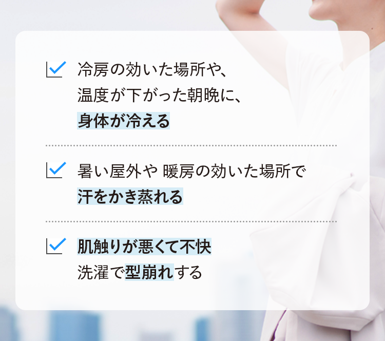 冷房の効いた場所や、温度が下がった朝晩に、身体が冷える 暑い屋外や暖房の効いた場所で汗をかき蒸れる 肌触りが悪くて不快洗濯で型崩れする
