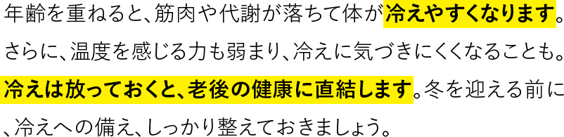 年齢を重ねると、筋肉や代謝が落ちて体が冷えやすくなります。さらに、温度を感じる力も弱まり、冷えに気づきにくくなることも。冷えは放っておくと、老後の健康に直結します。冬を迎える前に、冷えへの備え、しっかり整えておきましょう。