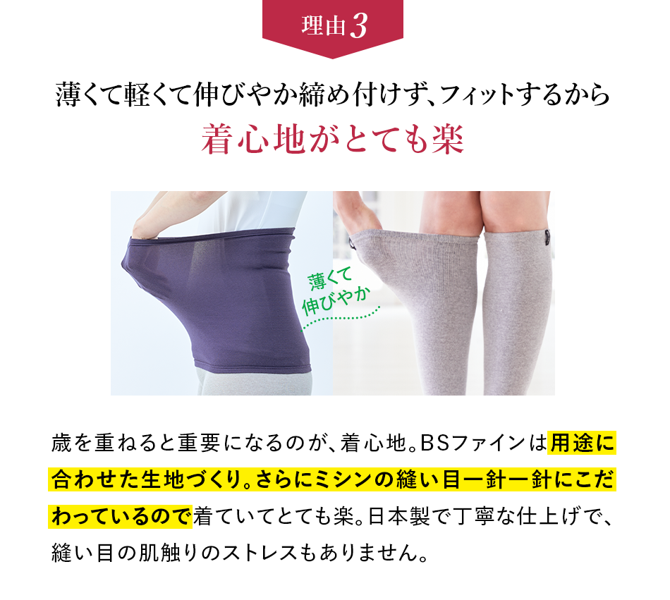 理由3 薄くて軽くて伸びやか締め付けず、フィットするから着心地がとても楽 歳を重ねると重要になるのが、着心地。BSファインは用途に合わせた生地づくり。さらにミシンの縫い目一針一針にこだわっているので着ていてとても楽。日本製で丁寧な仕上げで、縫い目の肌触りのストレスもありません。