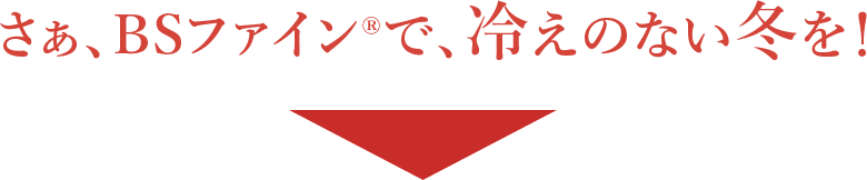 さぁ、BSファイン®︎で、冷えのない冬を！