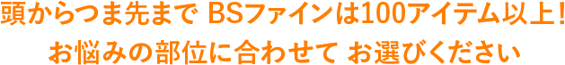 頭からつま先まで BSファインは100アイテム以上！お悩みの部位に合わせてお選びください