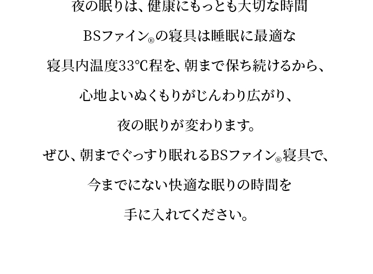 夜の眠りは、健康にもっとも大切な時間BSファイン®の寝具は睡眠に最適な寝具内温度33℃程を、朝まで保ち続けるから、心地よいぬくもりがじんわり広がり、夜の眠りが変わります。ぜひ、朝までぐっすり眠れるBSファイン®寝具で、今までにない快適な眠りの時間を手に入れてください。