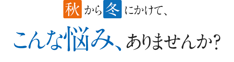 秋から冬にかけて、こんな悩み、ありませんか？
