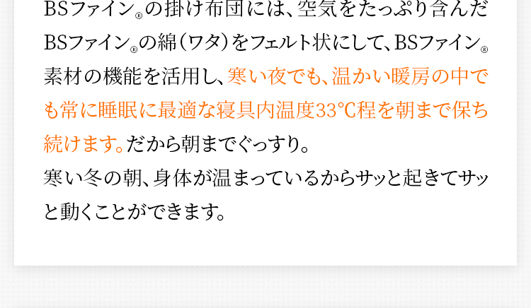 BSファイン®の掛け布団には、空気をたっぷり含んだBSファイン®の綿（ワタ）をフェルト状にして、BSファイン®素材の機能を活用し、寒い夜でも、温かい暖房の中でも常に睡眠に最適な寝具内温度33℃程を朝まで保ち続けます。だから朝までぐっすり。寒い冬の朝、身体が温まっているからサッと起きてサッと動くことができます。