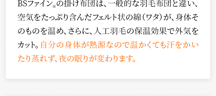 BSファイン®の掛け布団は、一般的な羽毛布団と違い、空気をたっぷり含んだフェルト状の綿（ワタ）が、身体そのものを温め、さらに、人工羽毛の保温効果で外気をカット。自分の身体が熱源なので温かくても汗をかいたり蒸れず、夜の眠りが変わります。