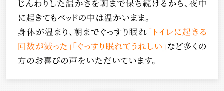 じんわりした温かさを朝まで保ち続けるから、夜中に起きてもベッドの中は温かいまま。身体が温まり、朝までぐっすり眠れ「トイレに起きる回数が減った」「ぐっすり眠れてうれしい」など多くの方のお喜びの声をいただいています。