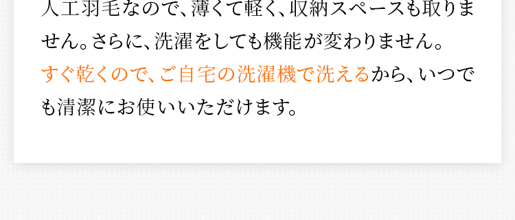 人工羽毛なので、薄くて軽く、収納スペースも取りません。さらに、洗濯をしても機能が変わりません。すぐ乾くので、ご自宅の洗濯機で洗えるから、いつでも清潔にお使いいただけます。