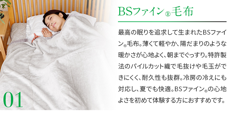 01.BSファイン®毛布　最高の眠りを追求して生まれたBSファイン®毛布。薄くて軽やか、陽だまりのような暖かさが心地よく、朝までぐっすり。特許製法のパイルカット織で毛抜けや毛玉ができにくく、耐久性も抜群。冷房の冷えにも対応し、夏でも快適。BSファイン®の心地よさを初めて体験する方におすすめです。