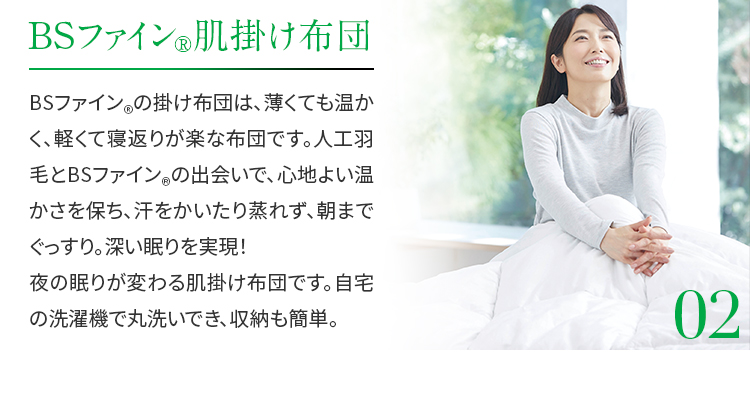 02.BSファイン®肌掛け布団　BSファイン®の掛け布団は、薄くても温かく、軽くて寝返りが楽な布団です。人工羽毛とBSファイン®の出会いで、心地よい温かさを保ち、汗をかいたり蒸れず、朝までぐっすり。深い眠りを実現！夜の眠りが変わる肌掛け布団です。自宅の洗濯機で丸洗いでき、収納も簡単。
