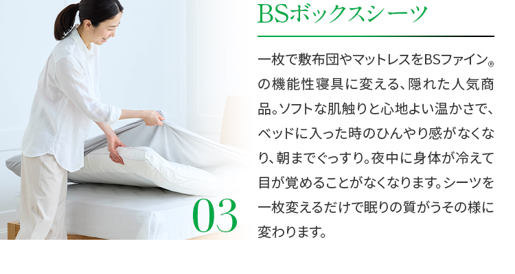 03.BSボックスシーツ　一枚で敷布団やマットレスをBSファイン®の機能性寝具に変える、隠れた人気商品。ソフトな肌触りと心地よい温かさで、ベッドに入った時のひんやり感がなくなり、朝までぐっすり。夜中に身体が冷えて目が覚めることがなくなります。シーツを一枚変えるだけで眠りの質がうその様に変わります。