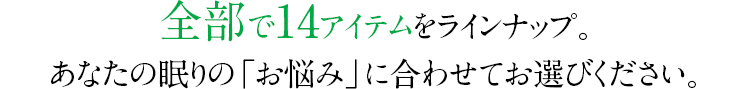 全部で14アイテムをラインナップ。あなたの眠りの「お悩み」に合わせてお選びください。