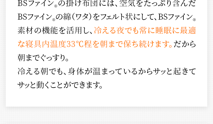 BSファイン®の掛け布団には、空気をたっぷり含んだBSファイン®の綿（ワタ）をフェルト状にして、BSファイン®素材の機能を活用し、冷える夜でも常に睡眠に最適な寝具内温度33°C程を朝まで保ち続けます。だから朝までぐっすり。冷える朝でも、身体が温まっているからサッと起きてサッと動くことができます。