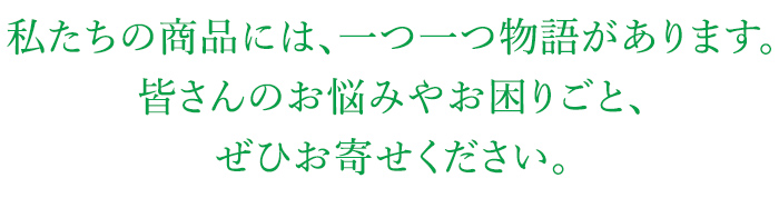 私たちの商品には、一つ一つ物語があります。皆さんのお悩みやお困りごと、ぜひお寄せください。