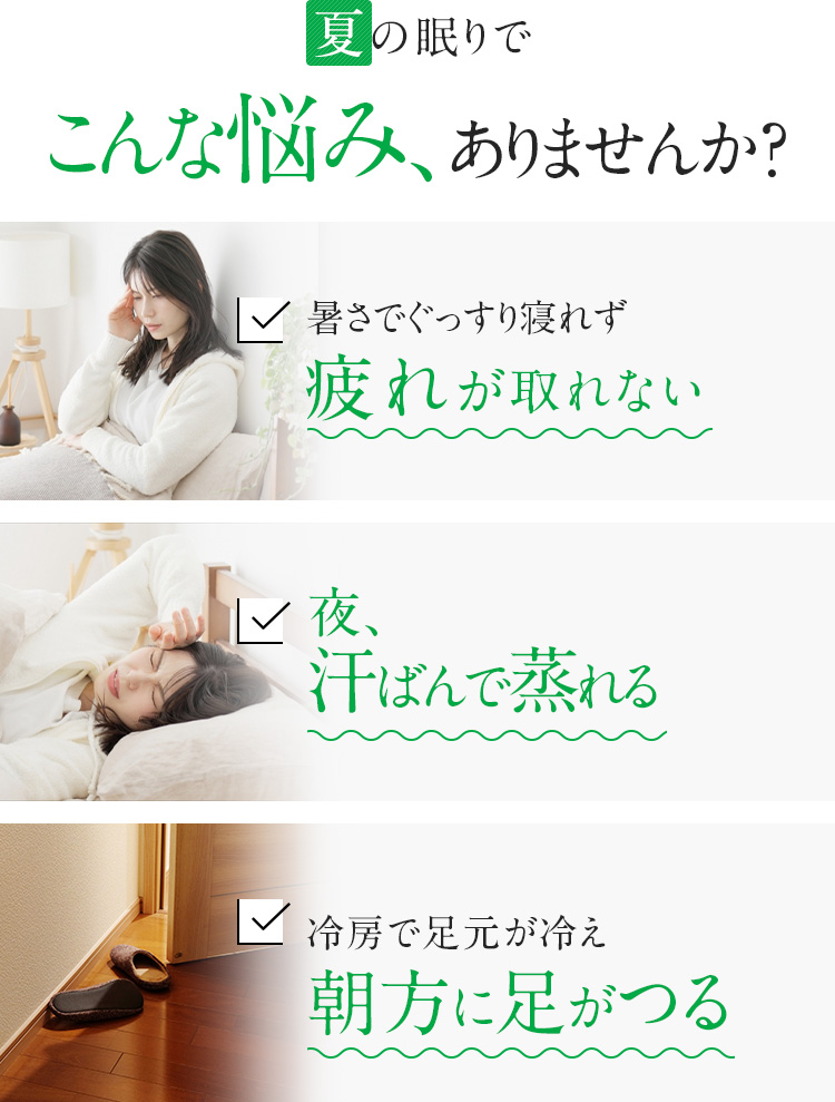 夏の眠りでこんな悩み、ありませんか？ 暑さでぐっすり寝れず疲れが取れない 夜、汗ばんで蒸れる 冷房で足元が冷え
朝方に足がつる