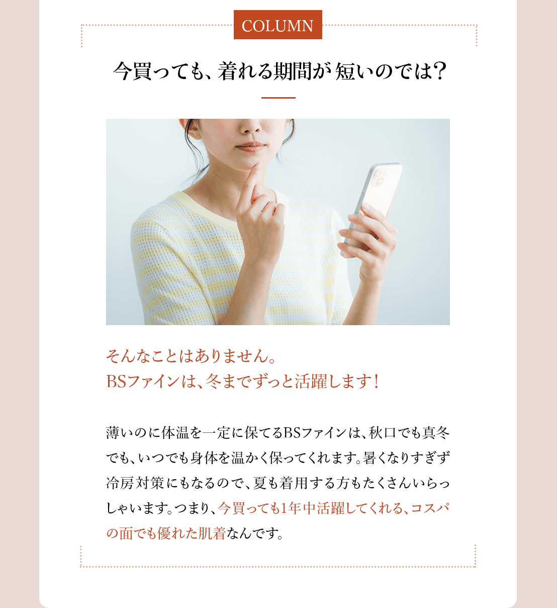 コラム「今買っても、着れる期間が短いのでは?」そんなことはありません。BSファインは、冬までずっと活躍
します!薄いのに体温を一定に保てるBSファインは、秋口でも真冬でも、いつでも身体を温かく保ってくれます。
暑くなりすぎず冷房対策にもなるので、夏も着用する方もたくさんいらっしゃいます。つまり、今買っても1年中
活躍してくれる、コスパの面でも優れた肌着なんです。