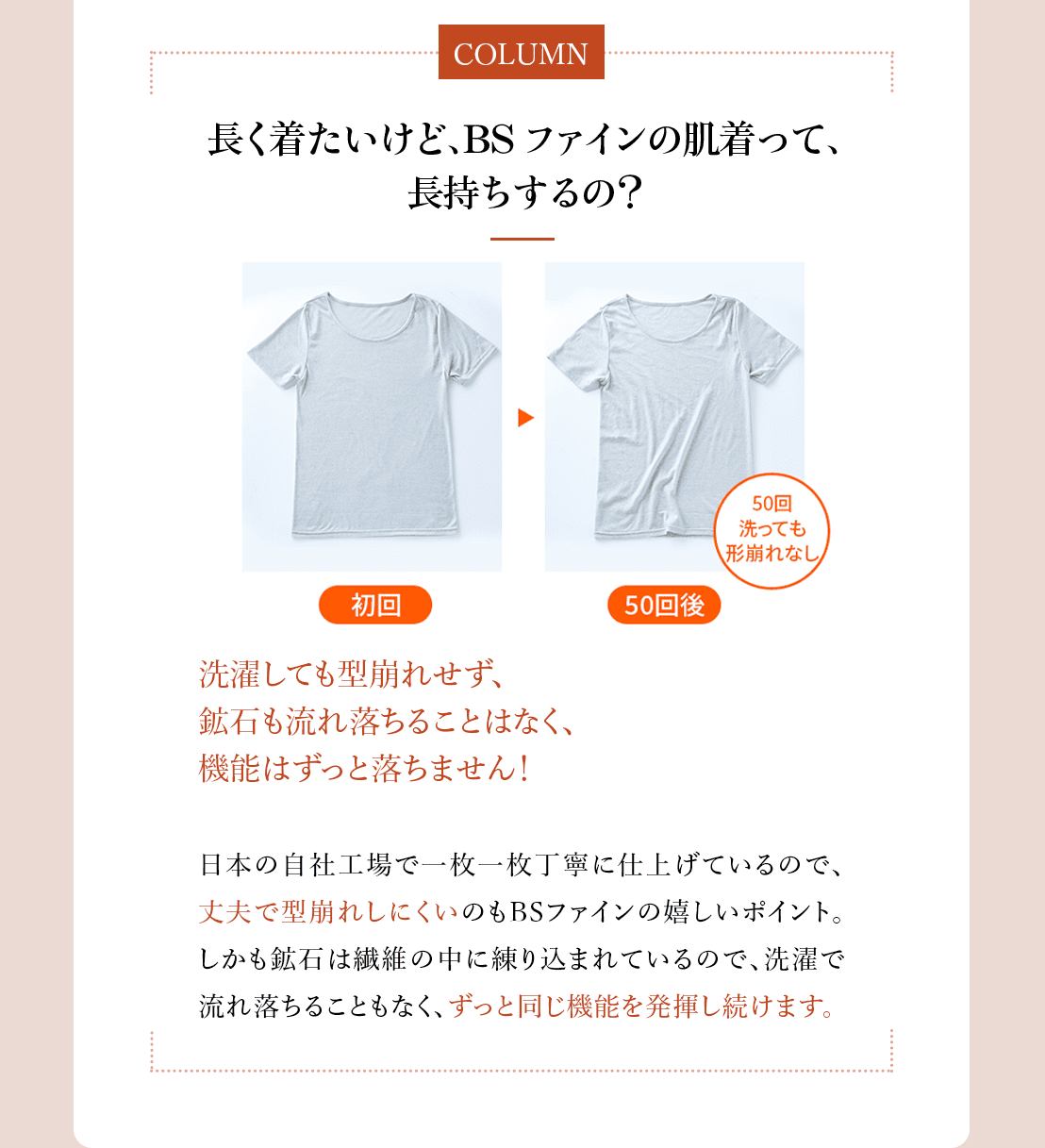 コラム「長く着たいけど、BSファインの肌着って、長持ちするの?」洗濯しても型崩れせず、鉱石も流れ落ちる
ことはなく、機能はずっと落ちません!日本の自社工場で一枚一枚丁寧に仕上げているので、丈夫で型崩れしにく
いのもBSファインの嬉しいポイント。しかも鉱石は繊維の中に練りこまれているので、洗濯で流れ落ちることもな
く、ずっと同じ機能を発揮し続けます。