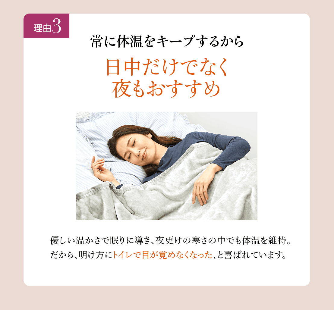 理由3
常に体温をキープするから日中だけでなく夜もおすすめ。優しい温かさで眠りに導き、夜更けの寒さの中でも体温
を維持。だから、明け方にトイレで目が覚めなくなった、と喜ばれています。