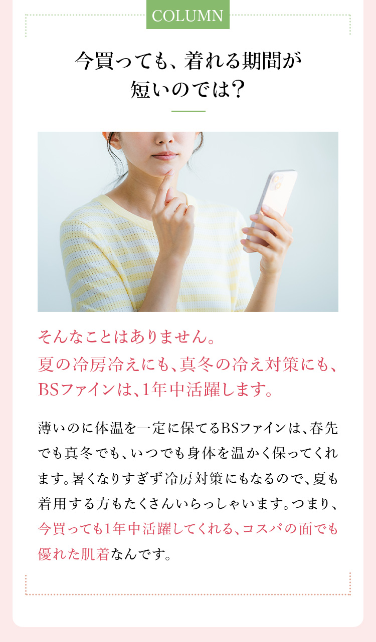 コラム「今買っても、着れる期間が短いのでは？」そんなことはありません。BSファインは、冬までずっと活躍します！薄いのに体温を一定に保てるBSファインは、秋口でも真冬でも、いつでも身体を温かく保ってくれます。暑くなりすぎず冷房対策にもなるので、夏も着用する方もたくさんいらっしゃいます。つまり、今買っても1年中活躍してくれる、コスパの面でも優れた肌着なんです。