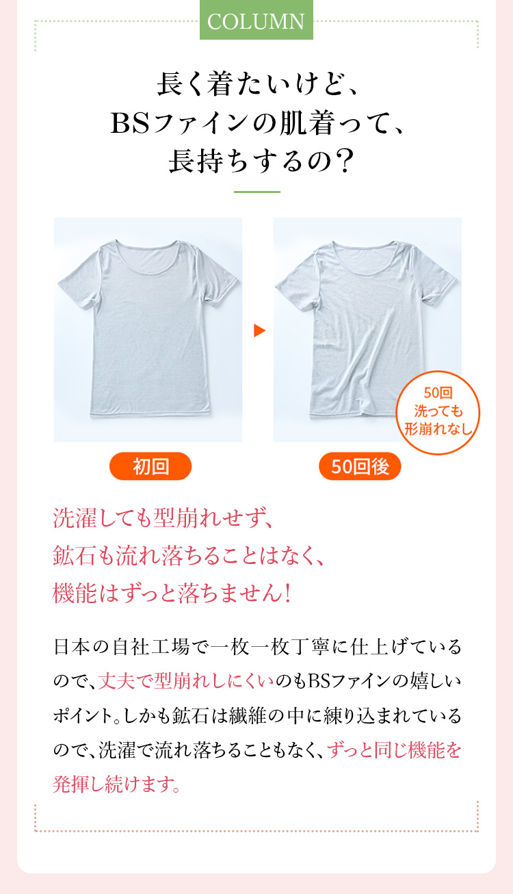コラム「長く着たいけど、BSファインの肌着って、長持ちするの？」洗濯しても型崩れせず、鉱石も流れ落ちることはなく、機能はずっと落ちません！日本の自社工場で一枚一枚丁寧に仕上げているので、丈夫で型崩れしにくいのもBSファインの嬉しいポイント。しかも鉱石は繊維の中に練りこまれているので、洗濯で流れ落ちることもなく、ずっと同じ機能を発揮し続けます。