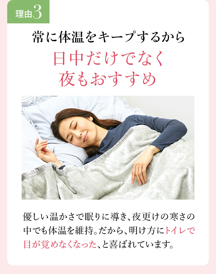 理由3 常に体温をキープするから日中だけでなく夜もおすすめ。優しい温かさで眠りに導き、夜更けの寒さの中でも体温を維持。だから、明け方にトイレで目が覚めなくなった、と喜ばれています。