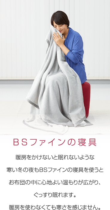 暖房をかけないと眠れないような寒い冬の夜もBSファインの寝具を使うとお布団の中に心地よい温もりが広がり、ぐっすり眠れます。暖房を使わなくても寒さを感じません。