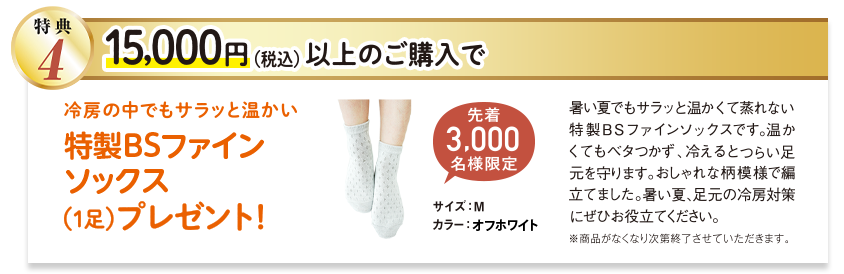 特典4 15,000円以上ご購入で、冷房の中でもサラッと温かい特製BSファインソックス（1足）プレゼント! 先着3000名様限定