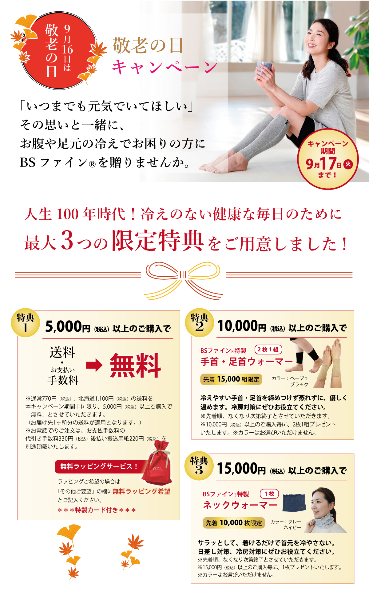 敬老の日キャンペーン!!2024年9月17日まで!敬老の日キャンペーン!!2024年9月17日まで!特典1 5,000円以上ご購入で、送料無料! はがき・FAX・WEB注文の場合 手数料無料、特典2 10,000円以上ご購入で、BSファイン特製 手首・足首ウォーマー(2枚1組) プレゼント! 先着15000組限定、特典3 15,000円以上ご購入で、BSファイン特製 ネックウォーマー(1枚) プレゼント! 先着10000枚限定