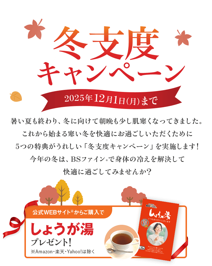 冬支度キャンペーン 2025年12月1日(月)まで 暑い夏も終わり、 冬に向けて朝晩も少し肌寒くなってきました。 これから始まる寒い冬を 快適にお過ごしいただくために 5つの特典がうれしい 「冬支度キャンペーン」を実施します! 今年の冬は、BSファイン®で身体の冷えを解決して 快適に過ごしてみませんか? 公式WEBサイト※からご購入で しょうが湯 プレゼント! ※Amazon・楽天・Yahoo!は除く