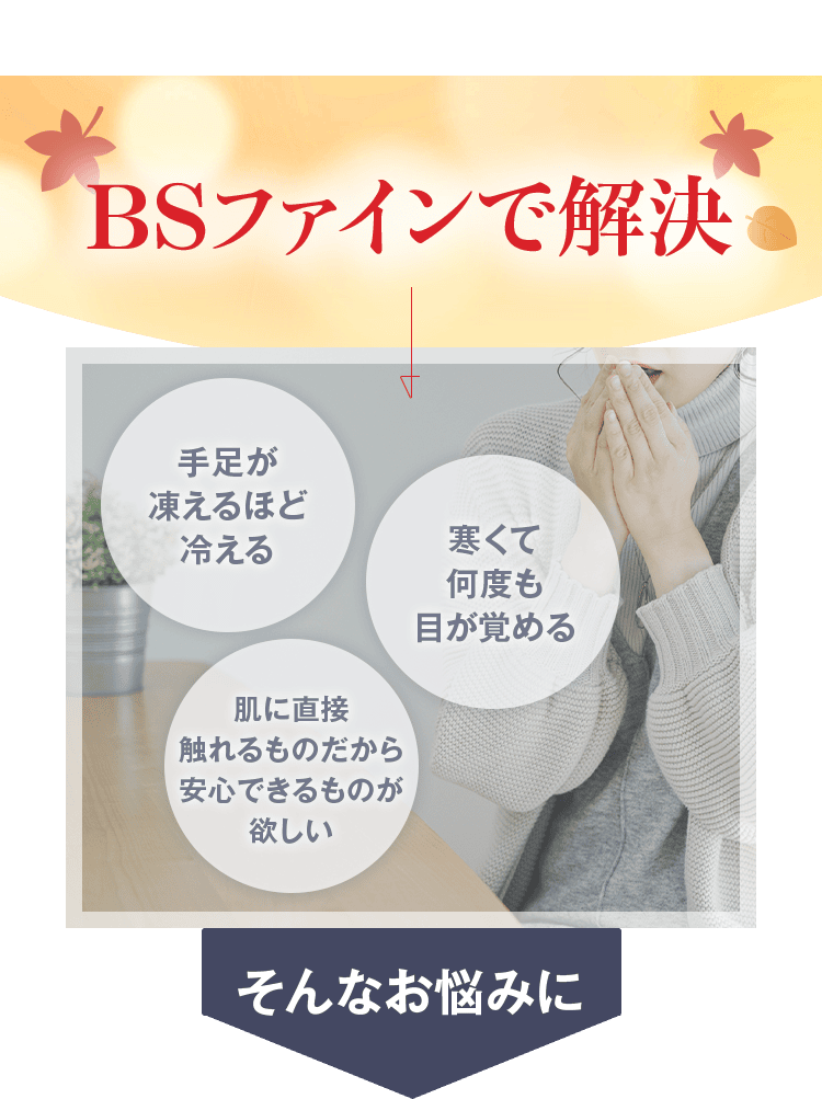 BSファインで解決 手足が凍えるほど冷える 寒くて何度も目が覚める 肌に直接触れるものだから安心できるものが欲しい そんなお悩みに
