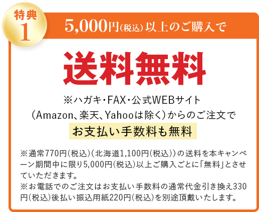 特典1 5,000円(税込)以上のご購入で 送料無料 ※ハガキ・FAX・公式WEBサイト (Amazon、楽天、Yahooは除く)からのご注文で お支払い手数料も無料 ※通常770円(税込)(北海道1,100円(税込))の送料を本キャンペーン期間中に限り5,000円(税込)以上ご購入ごとに「無料」とさせていただきます。 ※お電話でのご注文はお支払い手数料の通常代金引き換え330円(税込)後払い振込用紙220円(税込)を別途頂戴いたします。