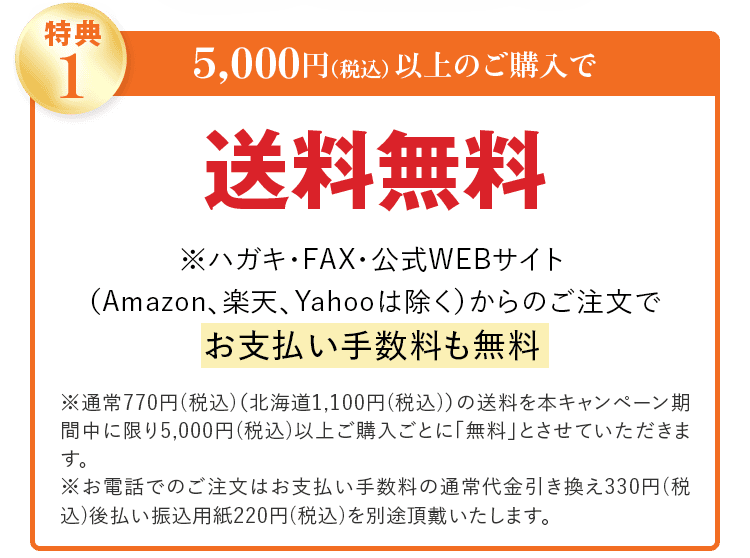特典1 5,000円(税込)以上のご購入で 送料無料 ※ハガキ・FAX・公式WEBサイト (Amazon、楽天、Yahooは除く)からのご注文で お支払い手数料も無料 ※通常770円(税込)(北海道1,100円(税込))の送料を本キャンペーン期間中に限り5,000円(税込)以上ご購入ごとに「無料」とさせていただきます。 ※お電話でのご注文はお支払い手数料の通常代金引き換え330円(税込)後払い振込用紙220円(税込)を別途頂戴いたします。
