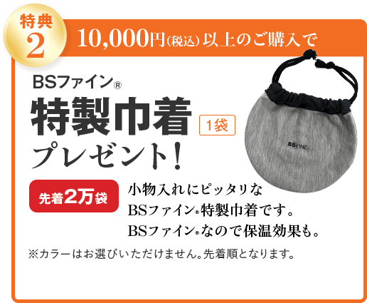 特典2 10,000円(税込)以上のご購入で BSファイン® 特製巾着 1袋 プレゼント! 先着2万袋 小物入れにピッタリな BSファイン®特製巾着です。 BSファイン®なので保温効果も。 ※カラーはお選びいただけません。先着順となります。