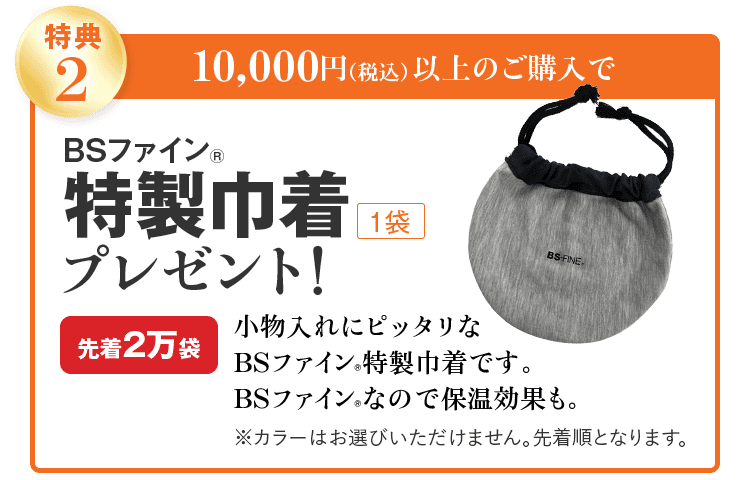 特典2 10,000円(税込)以上のご購入で BSファイン® 特製巾着 1袋 プレゼント! 先着2万袋 小物入れにピッタリな BSファイン®特製巾着です。 BSファイン®なので保温効果も。 ※カラーはお選びいただけません。先着順となります。