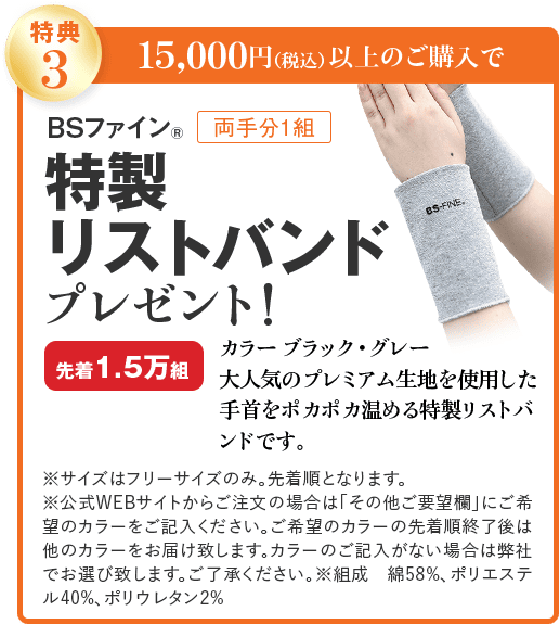 特典3 15,000円(税込)以上のご購入で BSファイン® 両手分1組 特製リストバンド プレゼント! カラー ブラック・グレー 先着1.5万組 大人気のプレミアム生地を使用した 手首をポカポカ温める特製リストバンドです。 ※サイズはフリーサイズのみ。先着順となります。 ※公式WEBサイトからご注文の場合は「その他ご要望欄」にご希望のカラーをご記入ください。ご希望のカラーの先着順終了後は他のカラーをお届け致します。カラーのご記入がない場合は弊社でお選び致します。ご了承ください。※組成 綿58%、ポリエステル40%、ポリウレタン2%