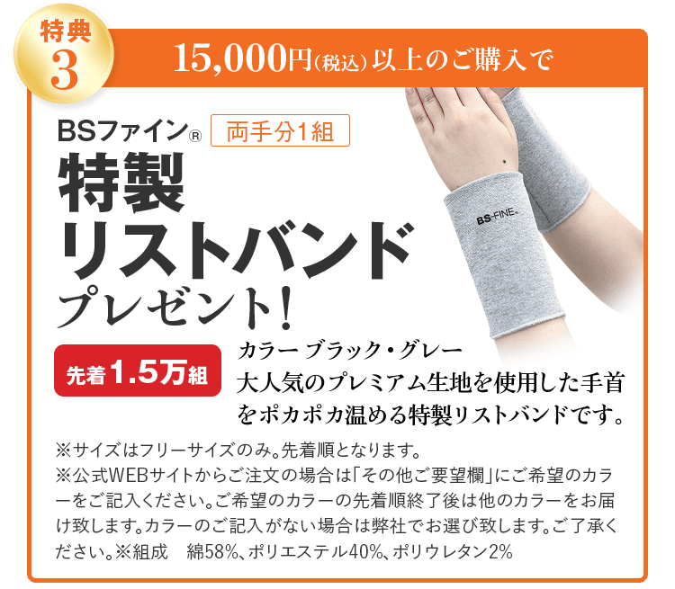 特典3 15,000円(税込)以上のご購入で BSファイン® 両手分1組 特製リストバンド プレゼント! カラー ブラック・グレー 先着1.5万組 大人気のプレミアム生地を使用した 手首をポカポカ温める特製リストバンドです。 ※サイズはフリーサイズのみ。先着順となります。 ※公式WEBサイトからご注文の場合は「その他ご要望欄」にご希望のカラーをご記入ください。ご希望のカラーの先着順終了後は他のカラーをお届け致します。カラーのご記入がない場合は弊社でお選び致します。ご了承ください。※組成 綿58%、ポリエステル40%、ポリウレタン2%