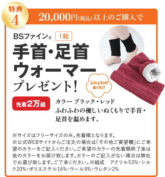 特典4 20,000円(税込)以上のご購入で BSファイン® 1組 手首・足首ウォーマー プレゼント! ふわふわのぬくもり カラー ブラック・レッド 先着2万組 ふわふわの優しいぬくもりで手首・足首を温めます。 ※サイズはフリーサイズのみ。先着順となります。 ※公式WEBサイトからご注文の場合は「その他ご要望欄」にご希望のカラーをご記入ください。ご希望のカラーの先着順終了後は他のカラーをお届け致します。カラーのご記入がない場合は弊社でお選び致します。ご了承ください。※組成 アクリル53%・シルク20%・ポリエステル16%・ウール9%・ウレタン2%