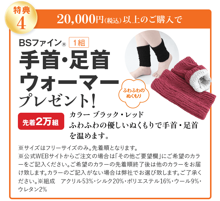 特典4 20,000円(税込)以上のご購入で BSファイン® 1組 手首・足首ウォーマー プレゼント! ふわふわのぬくもり カラー ブラック・レッド 先着2万組 ふわふわの優しいぬくもりで手首・足首を温めます。 ※サイズはフリーサイズのみ。先着順となります。 ※公式WEBサイトからご注文の場合は「その他ご要望欄」にご希望のカラーをご記入ください。ご希望のカラーの先着順終了後は他のカラーをお届け致します。カラーのご記入がない場合は弊社でお選び致します。ご了承ください。※組成 アクリル53%・シルク20%・ポリエステル16%・ウール9%・ウレタン2%