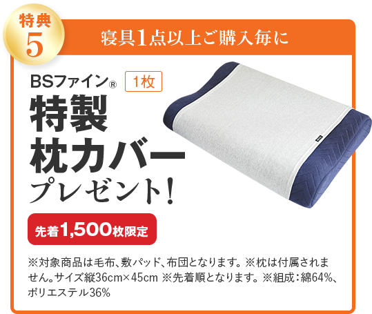 特典5 寝具1点以上ご購入毎に BSファイン® 1枚 特製枕カバー プレゼント! 先着1,500枚限定 ※対象商品は毛布、敷パッド、布団となります。 ※枕は付属されません。サイズ縦36cm×45cm ※先着順となります。 ※組成：綿64%、ポリエステル36%