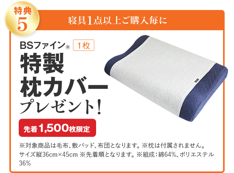 特典5 寝具1点以上ご購入毎に BSファイン® 1枚 特製枕カバー プレゼント! 先着1,500枚限定 ※対象商品は毛布、敷パッド、布団となります。 ※枕は付属されません。サイズ縦36cm×45cm ※先着順となります。 ※組成：綿64%、ポリエステル36%