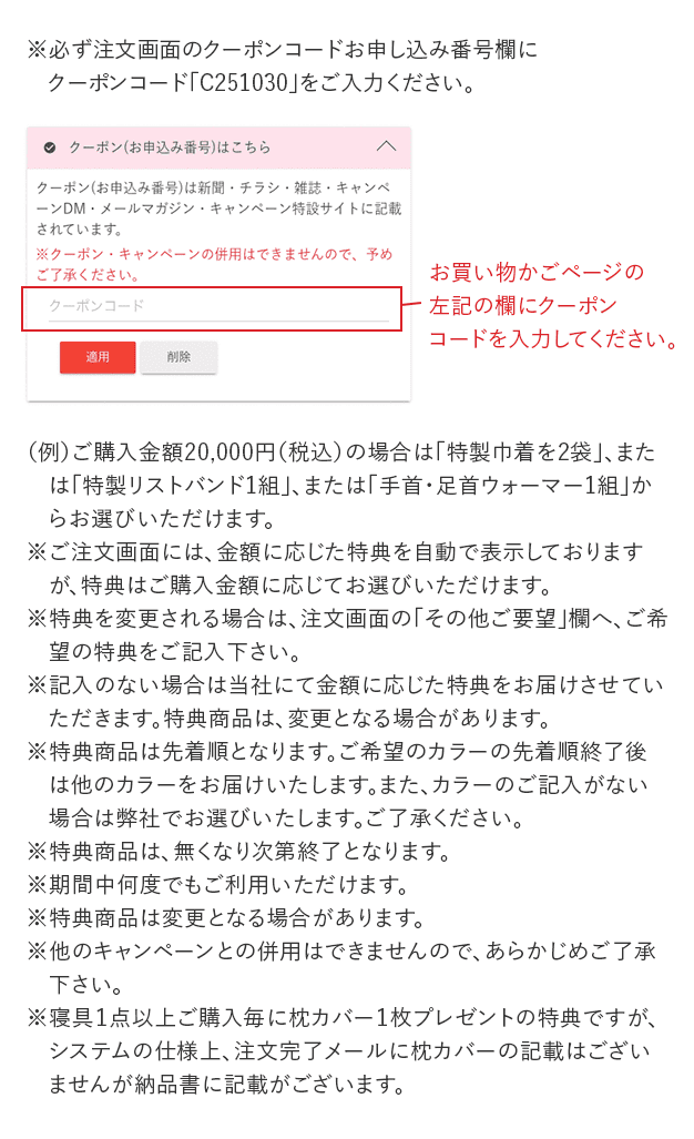 ※必ず注文画面のクーポンコードお申し込み番号欄に クーポンコード「C251030」をご入力ください。 クーポン(お申込み番号)はこちら クーポン(お申込み番号)は新聞・チラシ・雑誌・キャンペーンDM・メールマガジン・キャンペーン特設サイトに記載されています。 ※クーポン・キャンペーンの併用はできませんので、予めご了承ください。 クーポンコード 適用 削除 お買い物かごページの 左記の欄にクーポン コードを入力してください。 (例)ご購入金額20,000円(税込)の場合は「特製巾着を2袋」、または「特製リストバンド1組」、または「手首・足首ウォーマー1組」からお選びいただけます。 ※ご注文画面には、金額に応じた特典を自動で表示しておりますが、特典はご購入金額に応じてお選びいただけます。 ※特典を変更される場合は、注文画面の「その他ご要望」欄へ、ご希望の特典をご記入下さい。 ※記入のない場合は当社にて金額に応じた特典をお届けさせていただきます。特典商品は、変更となる場合があります。 ※特典商品は先着順となります。ご希望のカラーの先着順終了後は他のカラーをお届けいたします。また、カラーのご記入がない場合は弊社でお選びいたします。ご了承ください。 ※特典商品は、無くなり次第終了となります。 ※期間中何度でもご利用いただけます。 ※特典商品は変更となる場合があります。 ※他のキャンペーンとの併用はできませんので、あらかじめご了承ください。 ※寝具1点以上ご購入ごとに枕カバー1枚プレゼントの特典ですが、システムの仕様上、注文完了メールに枕カバーの記載はございませんが納品書に記載がございます。