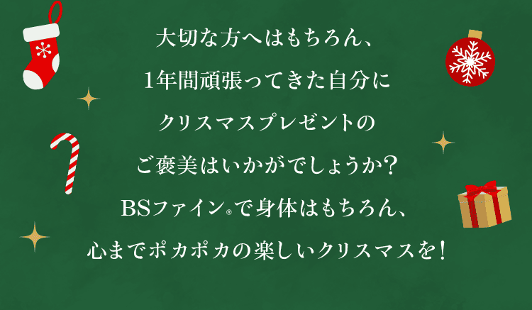 大切な方へはもちろん、１年間頑張ってきた自分にクリスマスプレゼントのご褒美はいかがでしょうか？BSファイン®︎で身体はもちろん、心までポカポカの楽しいクリスマスを！
