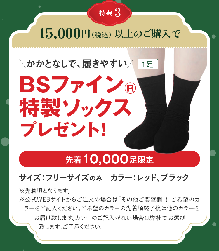 特典3 15,000円(税込)以上のご購入で BSファイン® 1足 特製ソックス プレゼント! 先着10,000足限定 サイズ：フリーサイズのみ　カラー：レッド、ブラック ※先着順となります。※公式WEBサイトからご注文の場合は「その他ご要望欄」にご希望のカラーをご記入ください。ご希望のカラーの先着順終了後は他のカラーをお届け致します。カラーのご記入がない場合は弊社でお選び致します。ご了承ください。