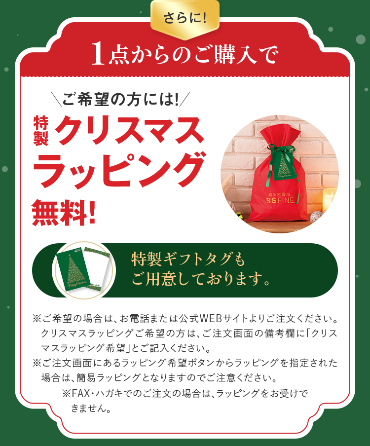 さらに！1点からのご購入で ご希望の方には！特製クリスマスラッピング無料！特製ギフトタグもご用意しております。※ご希望の場合は、お電話または公式WEBサイトよりご注文ください。クリスマスラッピングご希望の方は、ご注文画面の備考欄に「クリスマスラッピング希望」とご記入ください。※ご注文画面にあるラッピング希望ボタンからラッピングを指定された場合は、簡易ラッピングとなりますのでご注意ください。※FAX・ハガキでのご注文の場合は、ラッピングをお受けできません。