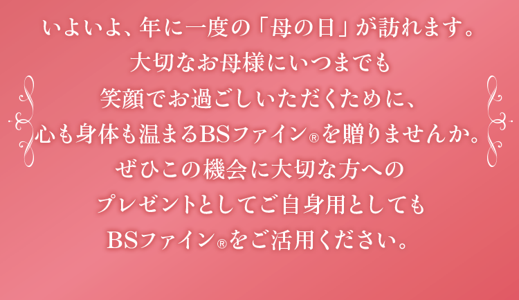 いよいよ、年に一度の「母の日」が訪れます。大切なお母様にいつまでも笑顔でお過ごしいただくために、心も身体も温まるBSファインを贈りませんか。ぜひこの機会に大切な方へのプレゼントとしてご自身用としてもBSファインをご活用ください。