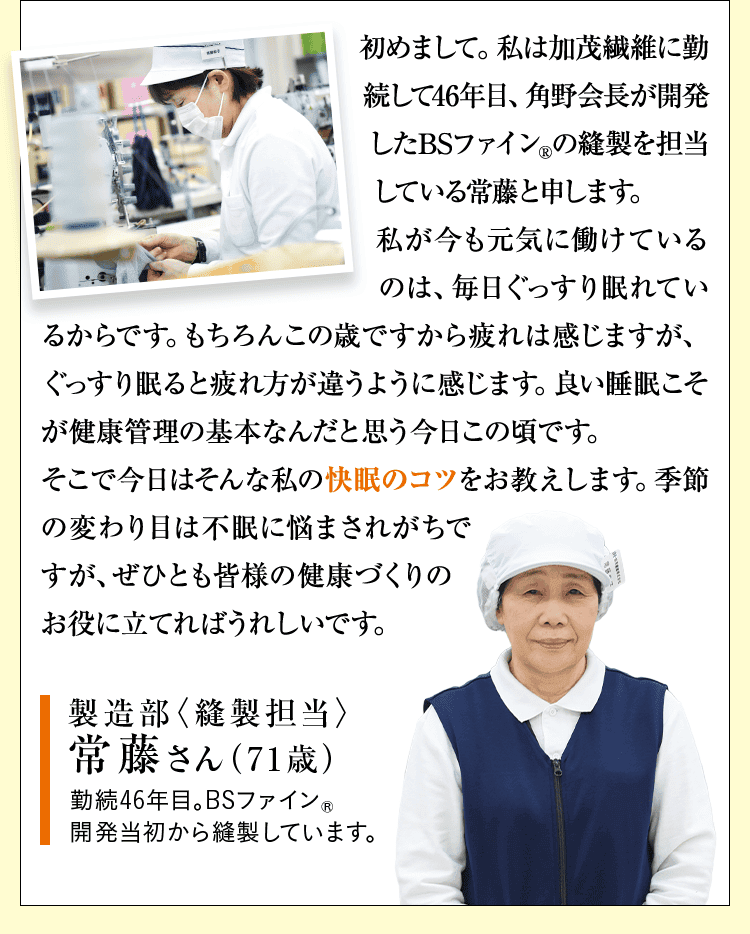 初めまして。私は加茂繊維に勤続して46年目、角野会長が開発したBSファインの縫製を担当している常藤と申します。 私が今も元気に働けているのは、毎日ぐっすり眠れているからです。もちろんこの歳ですから疲れは感じますが、ぐっすり眠ると疲れ方が違うように感じます。良い睡眠こそが健康管理の基本なんだと思う今日この頃です。 そこで今日はそんな私の快眠のコツをお教えします。季節の変わり目は不眠に悩まされがちですが、ぜひとも皆様の健康づくりのお役に立てればうれしいです。 製造部〈縫製担当〉 常藤さん（71歳） 勤続46年目。BSファイン®開発当初から縫製しています。