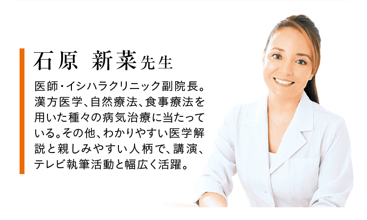 石原 新菜 先生 医師・イシハラクリニック副院長。 漢方医学、自然療法、食事療法を 用いた種々の病気治療に当たって いる。その他、わかりやすい医学解説と親しみやすい人柄で、講演、テレビ執筆活動と幅広く活躍。